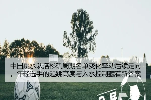 中国跳水队洛杉矶周期名单变化牵动后续走向，年轻选手的起跳高度与入水控制藏着新答案